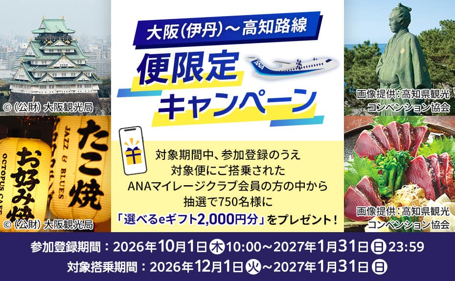 大阪（伊丹）～高知路線 便限定キャンペーン 対象期間中、参加登録のうえ対象便にご搭乗されたANAマイレージクラブ会員の方の中から抽選で750名様に「選べるeギフト2,000円分」をプレゼント！ 参加登録期間：2026年10月1日（木）10:00～2027年1月31日（日）23:59 対象搭乗期間：2026年12月1日（火）～2027年1月31日（日）