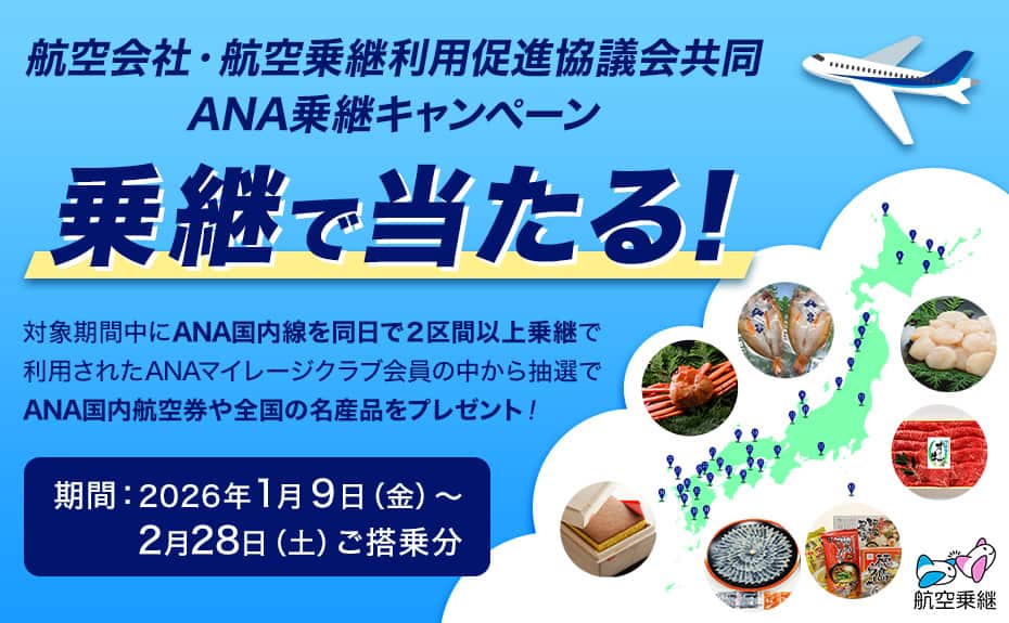 航空会社・航空乗継利用促進協議会共同ANA乗継キャンペーン 乗継で当たる！ 対象期間中にANA国内線を同日で2区間以上乗継で利用されたANAマイレージクラブ会員の中から抽選でANA国内航空券や全国の名産品をプレゼント！ 期間：2026年1月9日（金）～2月28日（土）ご搭乗分