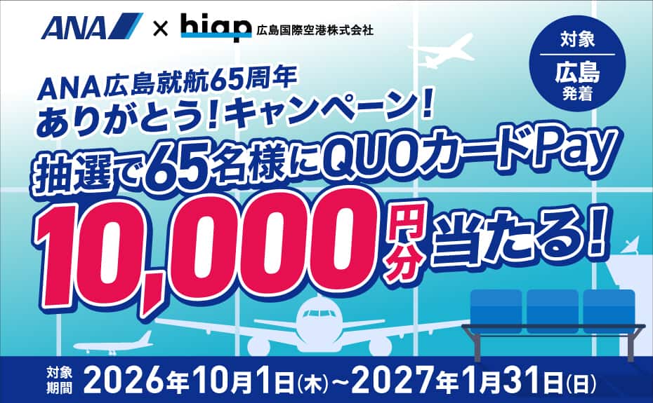 ANA×hiap 広島国際空港株式会社 ANA広島就航65周年ありがとう！キャンペーン！ 抽選で65名様にQUOカードPay10,000円分当たる！ 対象 広島発着 対象期間 2026年10月1日（木）～2027年1月31日（日）
