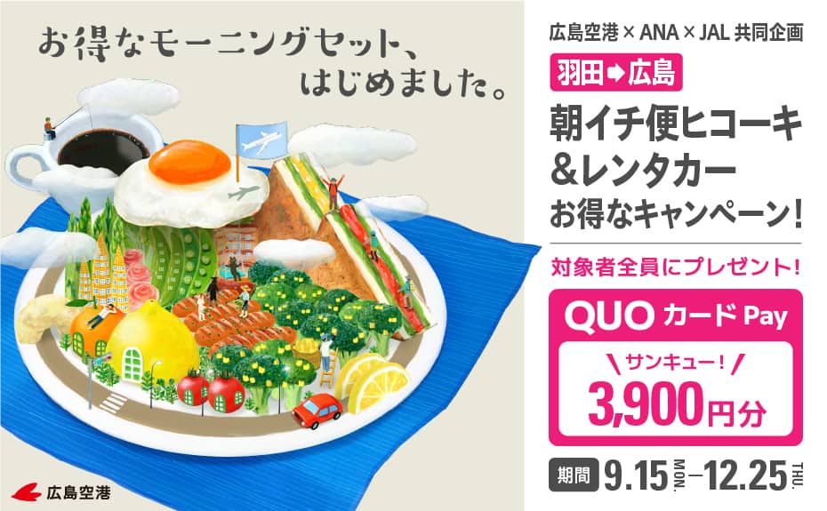 お得なモーニングセットはじめました。 広島空港×ANA×JAL共同企画  羽田から広島 朝イチ便ヒコーキ＆レンタカーお得なキャンペーン！ 対象者全員にプレゼント！ QUOカードPay 3,900円分 期間 9.15-12.25