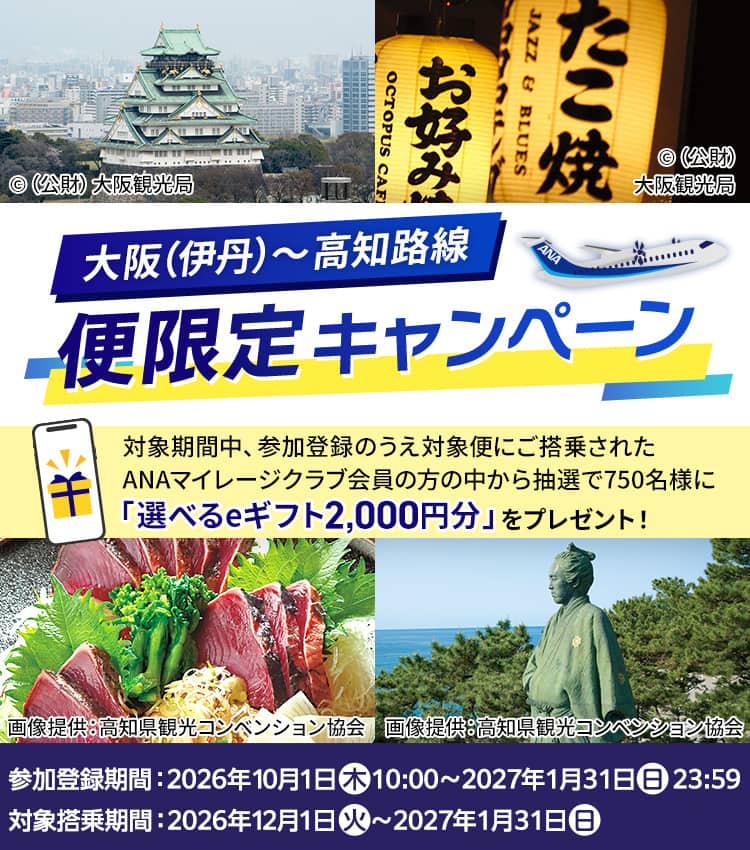大阪（伊丹）～高知路線 便限定キャンペーン 対象期間中、参加登録のうえ対象便にご搭乗されたANAマイレージクラブ会員の方の中から抽選で750名様に「選べるeギフト2,000円分」をプレゼント！ 参加登録期間：2026年10月1日（木）10:00～2027年1月31日（日）23:59 対象搭乗期間：2026年12月1日（火）～2027年1月31日（日）