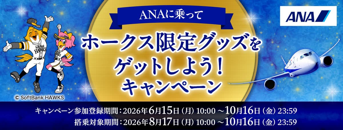 ANAに乗ってホークス限定グッズをゲットしよう！キャンペーン キャンペーン参加登録期間：2026年6月15日（月）10:00～10月16日（金）23:59 搭乗対象期間：2026年8月17日（月）10:00～10月16日（金）23:59