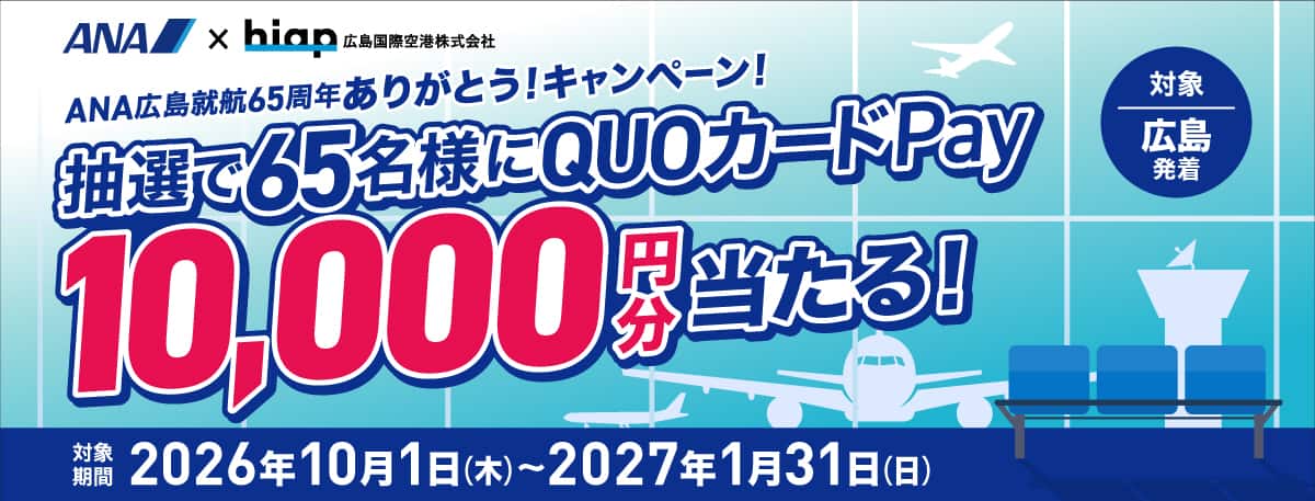 ANA×hiap 広島国際空港株式会社 ANA広島就航65周年ありがとう！キャンペーン！ 抽選で65名様にQUOカードPay10,000円分当たる！ 対象 広島発着 対象期間 2026年10月1日（木）～2027年1月31日（日）