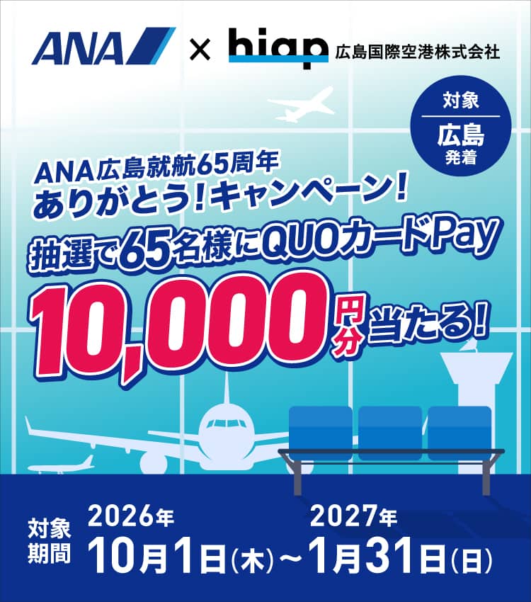 ANA×hiap 広島国際空港株式会社 ANA広島就航65周年ありがとう！キャンペーン！ 抽選で65名様にQUOカードPay10,000円分当たる！ 対象 広島発着 対象期間 2026年10月1日（木）～2027年1月31日（日）