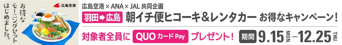 お得なモーニングセットはじめました。 広島空港×ANA×JAL共同企画  羽田から広島 朝イチ便ヒコーキ＆レンタカーお得なキャンペーン！ 対象者全員にプレゼント！ QUOカードPay 3,900円分 期間 9.15-12.25
