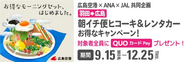 お得なモーニングセットはじめました。 広島空港×ANA×JAL共同企画  羽田から広島 朝イチ便ヒコーキ＆レンタカーお得なキャンペーン！ 対象者全員にプレゼント！ QUOカードPay 3,900円分 期間 9.15-12.25