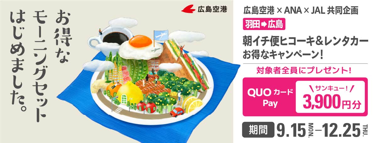 お得なモーニングセットはじめました。 広島空港×ANA×JAL共同企画  羽田から広島 朝イチ便ヒコーキ＆レンタカーお得なキャンペーン！ 対象者全員にプレゼント！ QUOカードPay 3,900円分 期間 9.15-12.25