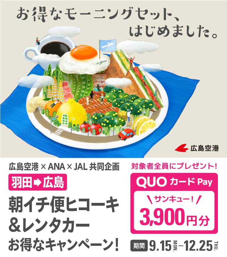 お得なモーニングセットはじめました。 広島空港×ANA×JAL共同企画  羽田から広島 朝イチ便ヒコーキ＆レンタカーお得なキャンペーン！ 対象者全員にプレゼント！ QUOカードPay 3,900円分 期間 9.15-12.25