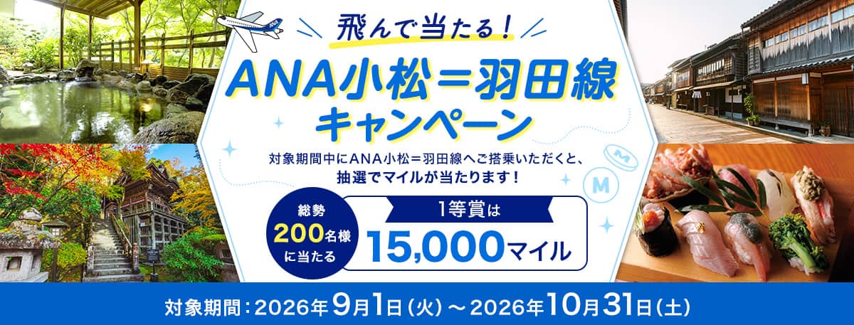 飛んで当たる！ANA小松＝羽田線キャンペーン 対象期間中にANA小松＝羽田線へご搭乗いただくと、抽選でマイルが当たります！ 総勢200名様に当たる 1等賞は15,000マイル 対象期間：2026年9月1日（火）～2026年10月31日（土）