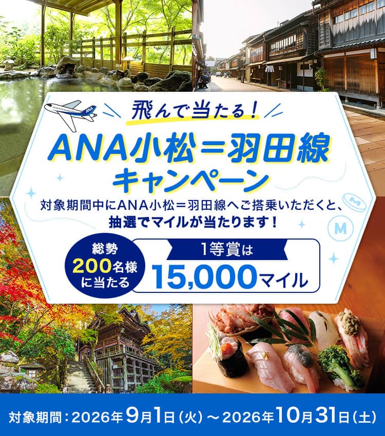 飛んで当たる！ANA小松＝羽田線キャンペーン 対象期間中にANA小松＝羽田線へご搭乗いただくと、抽選でマイルが当たります！ 総勢200名様に当たる 1等賞は15,000マイル 対象期間：2026年9月1日（火）～2026年10月31日（土）
