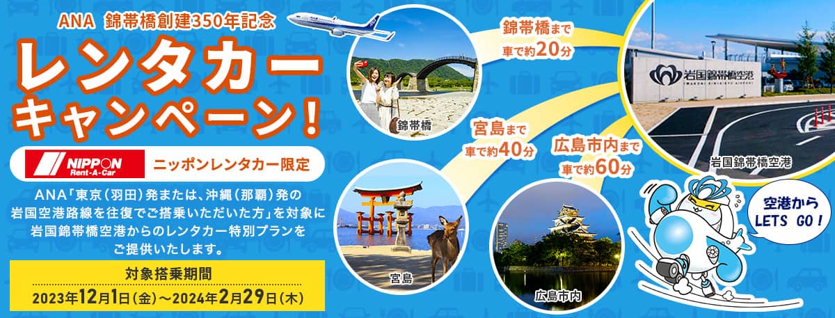 ANA 錦帯橋創建350周年記念 レンタカーキャンペーン！ニッポンレンタカー限定 ANA「東京（羽田）発または、沖縄（那覇）発の岩国空港路線を往復でご搭乗いただいた方」を対象に岩国錦帯空港からのレンタカー特別プランをご提供いたします。対象搭乗期間2023年11月1日（水）～2024年2月29日（木）