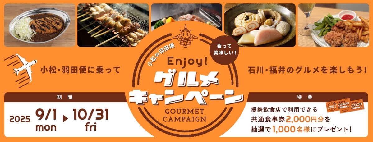 小松・羽田便 乗って美味しい！Enjoy！グルメキャンペーン 小松・羽田便に乗って石川・福井のグルメを楽しもう！ 期間：2025/9/1（月）～ 10/31（金） 特典：提携飲食店で利用できる共通食事券2,000円分を抽選で1,000名様にプレゼント！