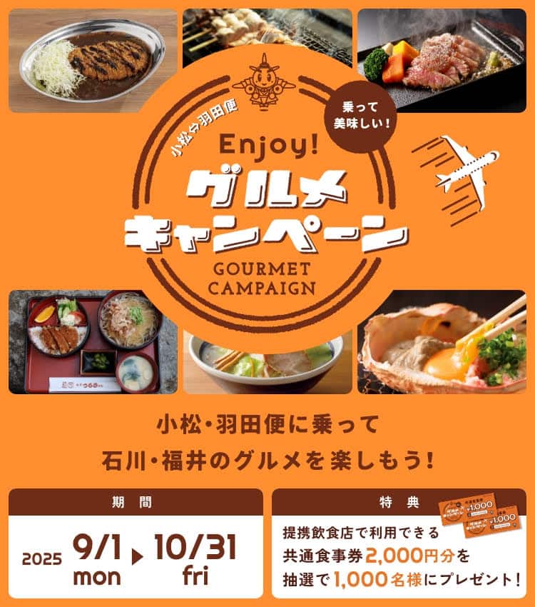 小松・羽田便 乗って美味しい！Enjoy！グルメキャンペーン 小松・羽田便に乗って石川・福井のグルメを楽しもう！ 期間：2025/9/1（月）～ 10/31（金） 特典：提携飲食店で利用できる共通食事券2,000円分を抽選で1,000名様にプレゼント！
