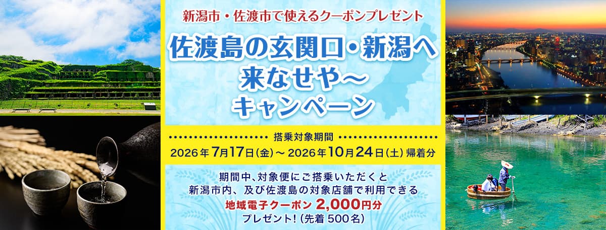 新潟市・佐渡市で使えるクーポンプレゼント 佐渡島の玄関口・新潟へ 来なせや～ キャンペーン 搭乗対象期間　2026年7月17日（金）～2026年10月24日（土）帰着分 期間中、対象便にご搭乗いただくと新潟市内、及び佐渡島の対象店舗で利用できる地域電子クーポン2,000円分プレゼント！（先着500名）