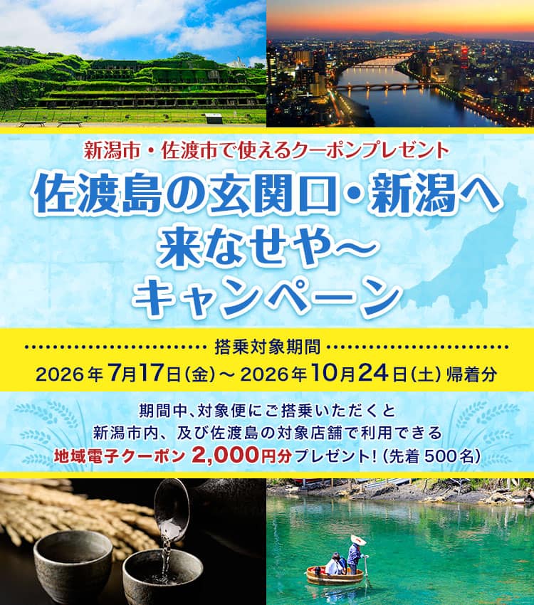新潟市・佐渡市で使えるクーポンプレゼント 佐渡島の玄関口・新潟へ 来なせや～ キャンペーン 搭乗対象期間　2026年7月17日（金）～2026年10月24日（土）帰着分 期間中、対象便にご搭乗いただくと新潟市内、及び佐渡島の対象店舗で利用できる地域電子クーポン2,000円分プレゼント！（先着500名）