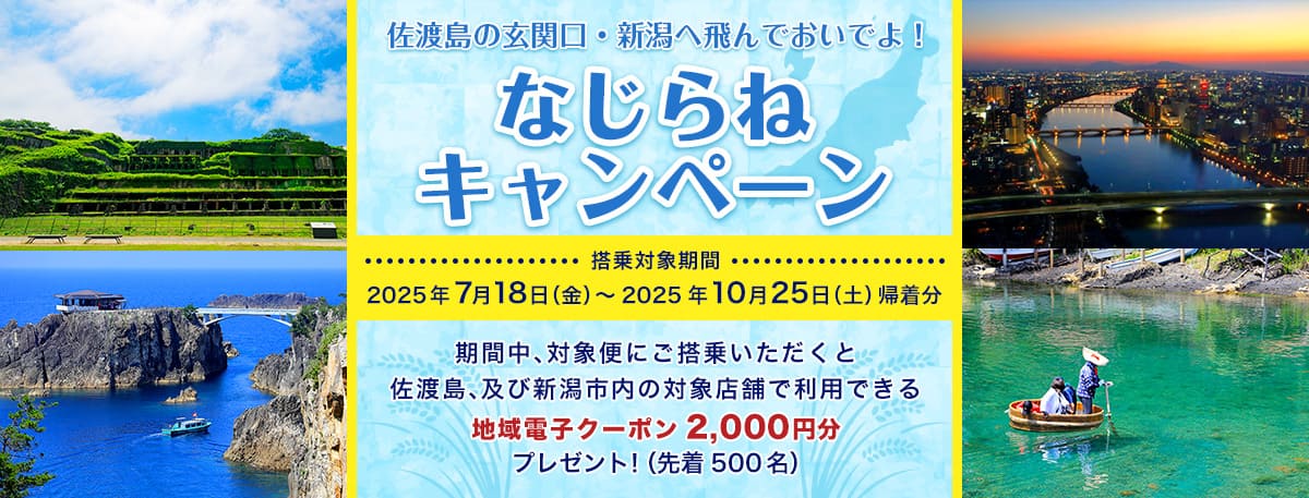 佐渡島の玄関口・新潟へ飛んでおいでよ！ ならじねキャンペーン 搭乗対象期間 2025年7月18日（金）～2025年10月25日（土）帰着分 期間中、対象便にご搭乗いただくと佐渡、及び新潟市内の対象店舗で利用できる地域電子クーポン2,000円分プレゼント！（先着500名）