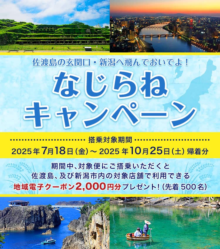 佐渡島の玄関口・新潟へ飛んでおいでよ！ ならじねキャンペーン 搭乗対象期間 2025年7月18日（金）～2025年10月25日（土）帰着分 期間中、対象便にご搭乗いただくと佐渡、及び新潟市内の対象店舗で利用できる地域電子クーポン2,000円分プレゼント！（先着500名）