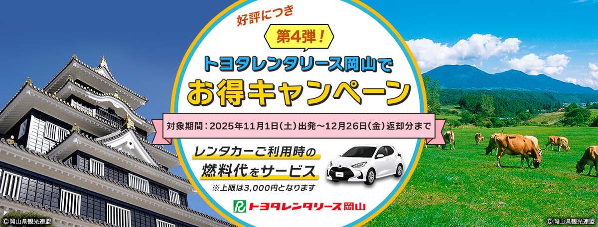 好評につき第4弾！トヨタレンタリース岡山でお得キャンペーン 対象期間：2025年11月1日（土）出発～12月26日（金）返却分まで レンタカーご利用の燃料代をサービス * 上限は3,000円となります。 トヨタレンタリース岡山 岡山県観光連盟