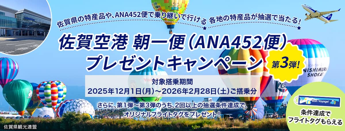 佐賀県の特産品や、ANA452便で乗り継いで行ける各地の特産品が抽選で当たる！ 佐賀空港 朝一便（ANA452便）プレゼントキャンペーン 第3弾！ 対象搭乗期間2025年12月1日（月）～2026年2月28日（土）ご搭乗分 さらに、第1弾～第3弾のうち、2回以上の抽選条件達成で、オリジナルフライトタグをプレゼント！条件達成でフライトタグもらえる