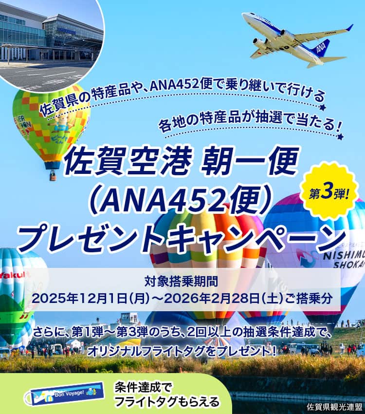 佐賀県の特産品や、ANA452便で乗り継いで行ける各地の特産品が抽選で当たる！ 佐賀空港 朝一便（ANA452便）プレゼントキャンペーン 第3弾！ 対象搭乗期間2025年12月1日（月）～2026年2月28日（土）ご搭乗分 さらに、第1弾～第3弾のうち、2回以上の抽選条件達成で、オリジナルフライトタグをプレゼント！条件達成でフライトタグもらえる