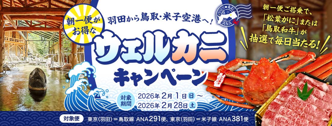 羽田から鳥取・米子空港へ！朝一便がお得なウェルカニキャンペーン 対象期間：2026年2月1日（日）～2026年2月28日（土） 対象便：東京（羽田）＝鳥取線 ANA291便、東京（羽田）＝米子線 ANA381便 朝一便ご搭乗で、「松葉がに」または「鳥取和牛」が抽選で毎日当たる！