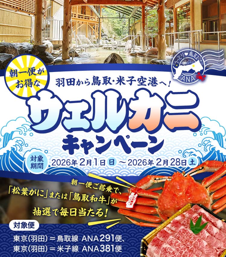 羽田から鳥取・米子空港へ！朝一便がお得なウェルカニキャンペーン 対象期間：2026年2月1日（日）～2026年2月28日（土） 対象便：東京（羽田）＝鳥取線 ANA291便、東京（羽田）＝米子線 ANA381便 朝一便ご搭乗で、「松葉がに」または「鳥取和牛」が抽選で毎日当たる！