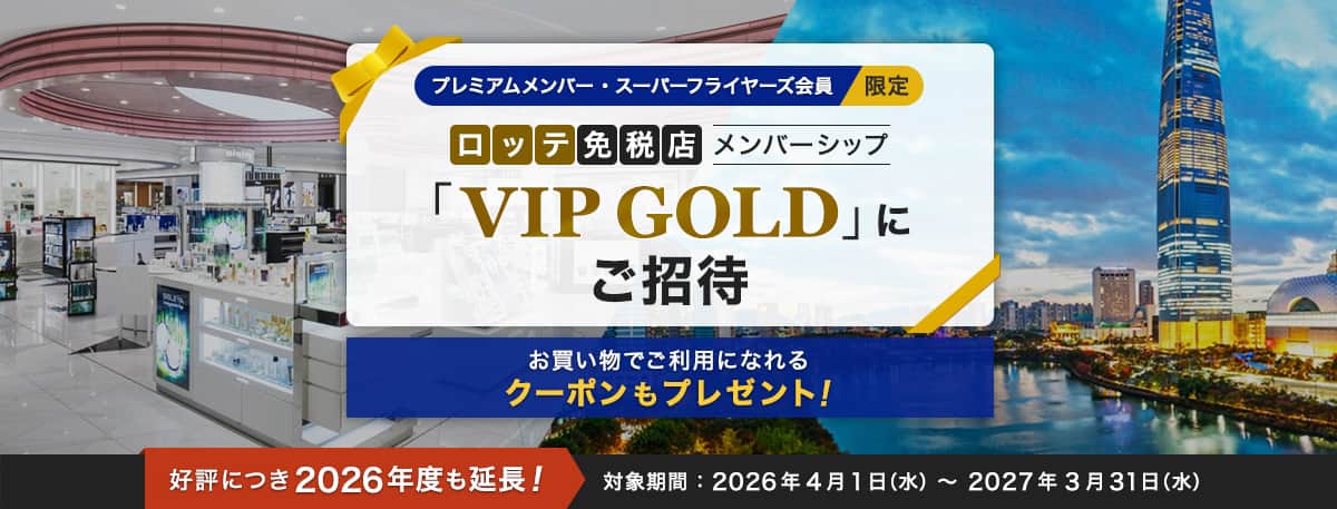 プレミアムメンバー・スーパーフライヤーズ会員限定 ロッテ免税店メンバーシップ「VIP GOLD」にご招待 お買い物でご利用になれるクーポンもプレゼント！ 好評につき2026年度も延長！ 対象期間：2026年4月1日（水）～ 2027年3月31日（水）