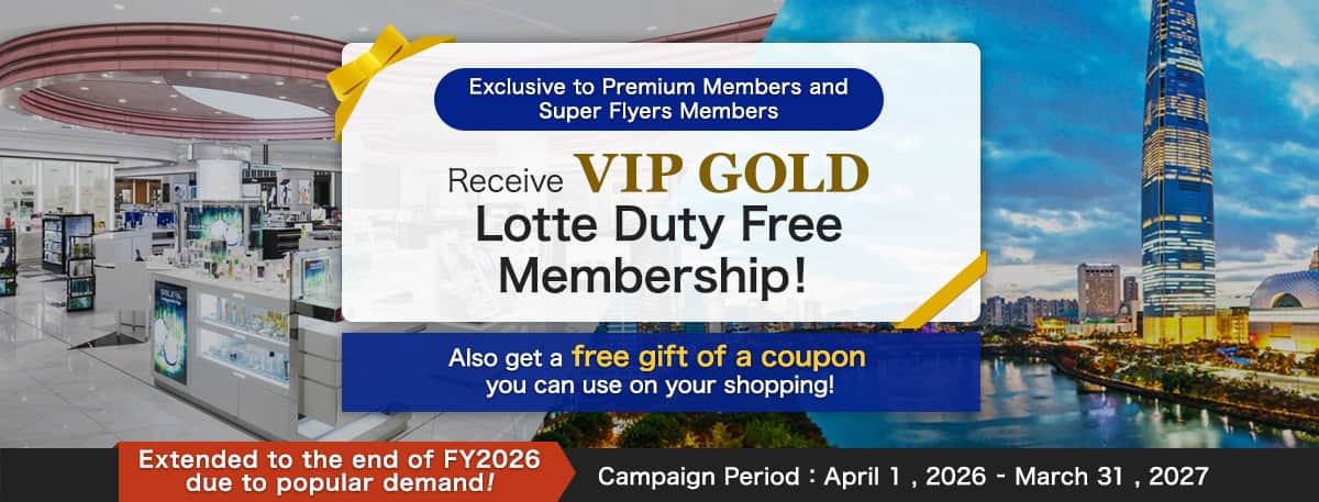 Exclusive to Premium Members and Super Flyers Members Receive VIP GOLD Lotte Duty Free Membership! Also get a free gift of a coupon you can use on your shopping! Extended to the end of FY2026 due to popular demande! Campaign Period:April 1 , 2026 - March 31 , 2027