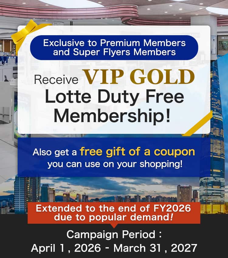 Exclusive to Premium Members and Super Flyers Members Receive VIP GOLD Lotte Duty Free Membership! Also get a free gift of a coupon you can use on your shopping! Extended to the end of FY2026 due to popular demande! Campaign Period:April 1 , 2026 - March 31 , 2027