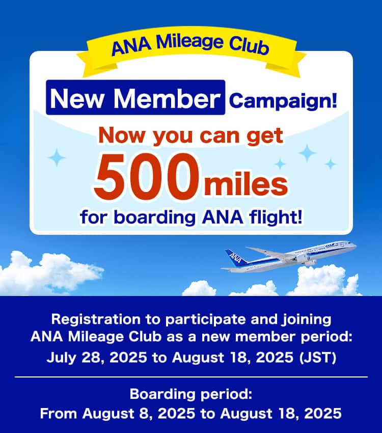 ANA Mileage Club New Member Campaign. Now you can get 500 miles for boarding ANA flight! Registration to participate and joining ANA Mileage Club as a new member period: July 28, 2025 to August 18, 2025 (JST). Boarding period: From August 8, 2025 to August 18, 2025.