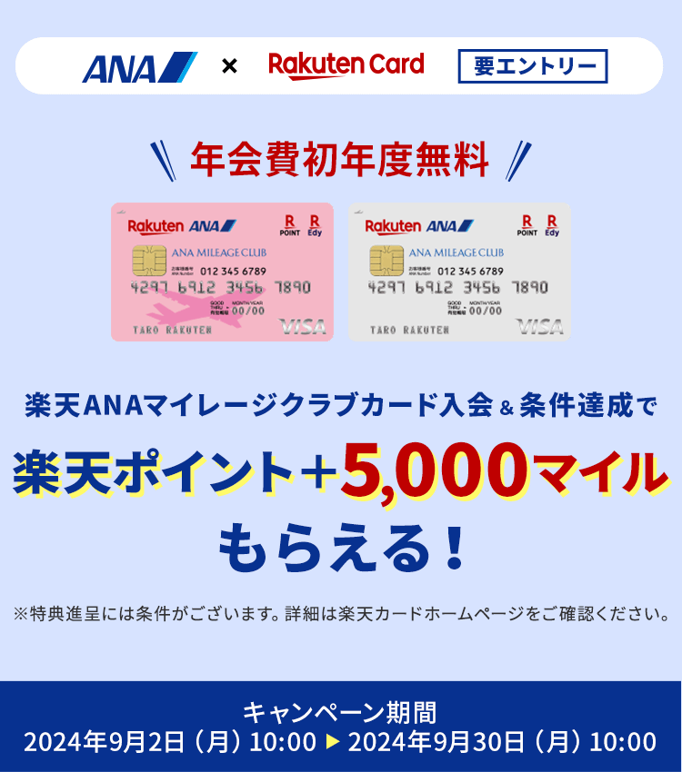 要エントリー　ANA×Rakuten Card　年会費初年度無料　楽天ANAマイレージクラブカード入会＆条件達成で楽天ポイント＋5,000マイルもらえる！*特典進呈には条件がございます。詳細は楽天カードホームページをご確認ください。キャンペーン期間：2024年9月2日（月）10:00～2024年9月30日（月）10:00