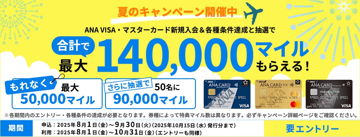 夏のキャンペーン開催中。ANA VISA・マスターカード新規入会＆各種条件達成と抽選でもれなく最大50,000マイル。さらに抽選で50名に90,000マイル。合計で最大140,000マイルもらえる！要エントリー。各期間内のエントリー・各種条件の達成が必要となります。券種によって特典マイル数は異なります。必ずキャンペーン詳細ページをご確認ください。申込期間2025年8月1日（金）から9月30日（火）まで（2025年10月15日（水）発行分まで）利用期間2025年8月1日（金）から10月31日（金）まで（エントリーも同様）