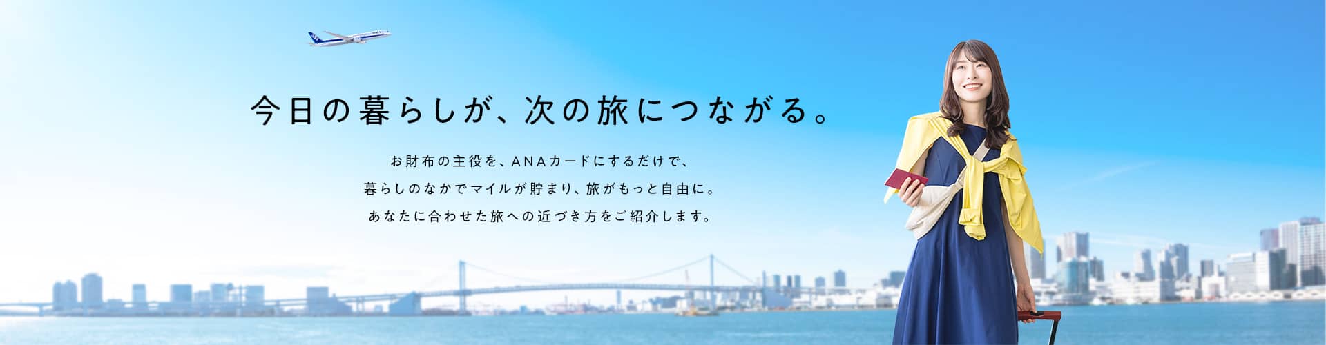 今日の暮らしが、次の旅につながる。お財布の主役を、ANAカードにするだけで、暮らしのなかでマイルが貯まり、旅がもっと自由に。あなたに合わせた旅への近づき方をご紹介します。