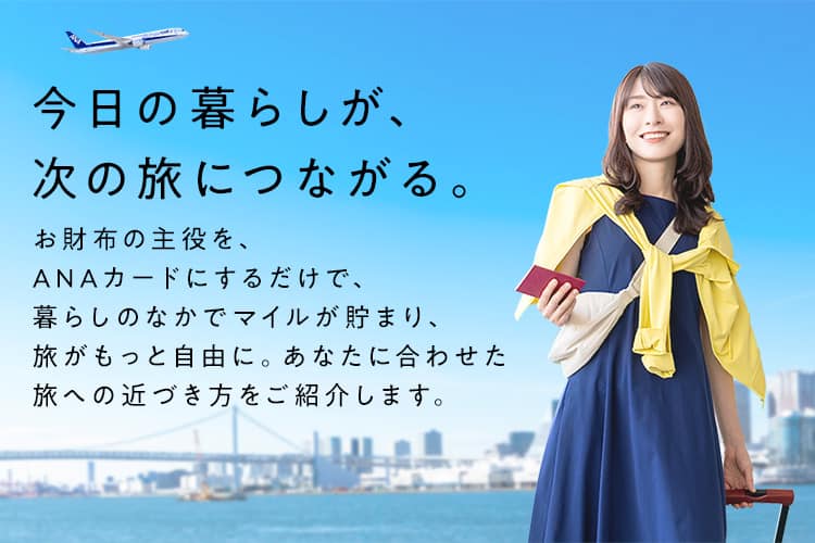 今日の暮らしが、次の旅につながる。お財布の主役を、ANAカードにするだけで、暮らしのなかでマイルが貯まり、旅がもっと自由に。あなたに合わせた旅への近づき方をご紹介します。