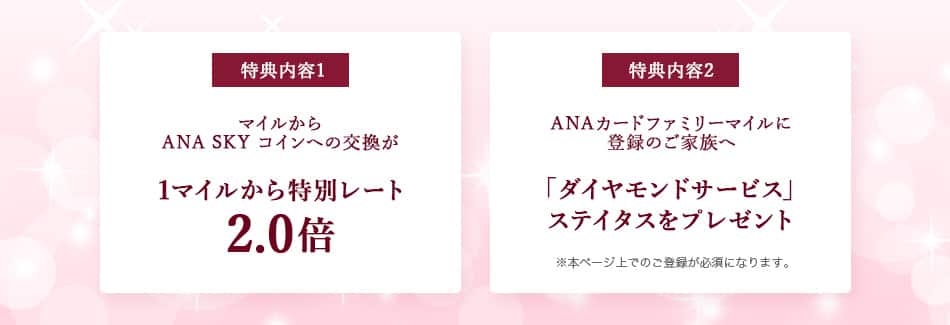 特典内容1 マイルからANA SKY コインへ特別交換が1マイルから特別レート2.0倍 特典内容2 ANAカードファミリーマイルに登録のご家族へ「ダイヤモンドサービス」ステイタスをプレゼント 本ページ上でのご登録が必須となります。