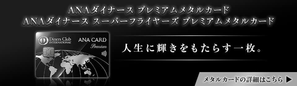 ANAダイナース プレミアムメタルカード　ANAダイナース スーパーフライヤーズ プレミアムメタルカード　人生に輝きをもたらす一枚。メタルカードの詳細はこちら