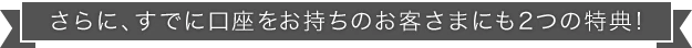 さらに、すでに口座をお持ちのお客さまにも2つの特典！