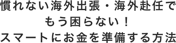 慣れない海外出張・海外赴任でもう困らない！ スマートにお金を準備する方法