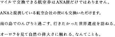 マイルで交換できる航空券はANA便だけではありません。ANAと提携している航空会社の便にも交換いただけます。南の島でのんびりと過ごす、行きたかった世界遺産を訪ねる、オーロラを見て自然の偉大さに触れる、なんてことも。
