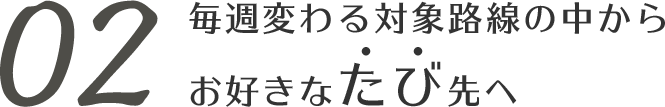 02 毎週変わる対象路線の中からお好きなたび先へ