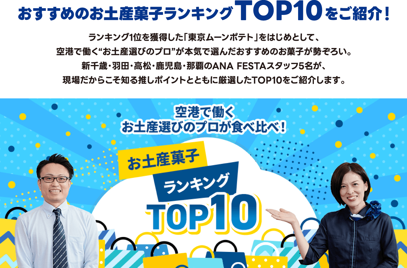 おすすめのお土産菓子ランキングTOP10をご紹介！ ランキング1位を獲得した「東京ムーンポテト」をはじめとして、空港で働く「お土産選びのプロ」が本気で選んだおすすめのお菓子が勢ぞろい。新千歳・羽田・高松・鹿児島・那覇のANA FESTAスタッフ5名が、現場だからこそ知る推しポイントとともに厳選したTOP10をご紹介します。