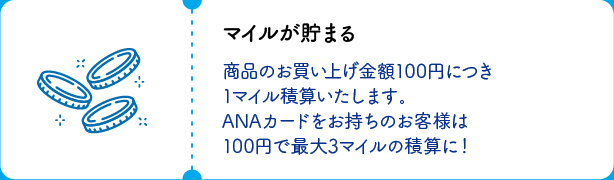 マイルが貯まる 商品のお買い上げ金額100円につき1マイル積算いたします。ANAカードをお持ちのお客様は100円で最大3マイルの積算に！