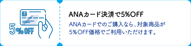 ANAカード決済で5％OFF ANAカードでのご購入なら、対象商品が5％OFF価格でご利用いただけます。