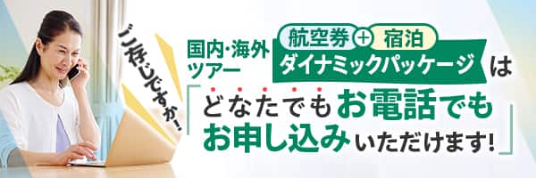 国内ツアー・海外ツアー航空券+宿泊「ダイナミックパッケージ」はどなたでもお電話でもお申し込みいただけます！