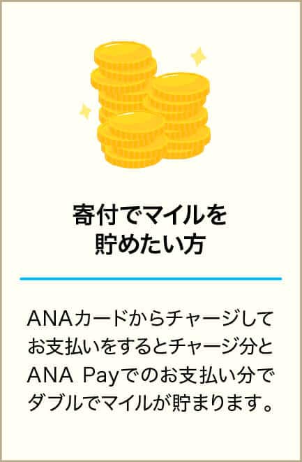 寄付でマイルを貯めたい方 ANAカードからチャージしてお支払いをするとチャージ分とANA Payでのお支払い分でダブルでマイルが貯まります。
