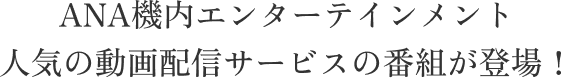 ANA機内エンターテインメント 人気の動画配信サービスの番組が登場！