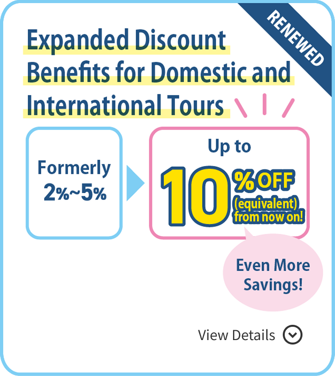 RENEWED Expanded Discount Benefits for Domestic and International Tours Formerly 2%–5%  Up to 10% OFF (equivalent) from now on!  Even More Savings! View Details