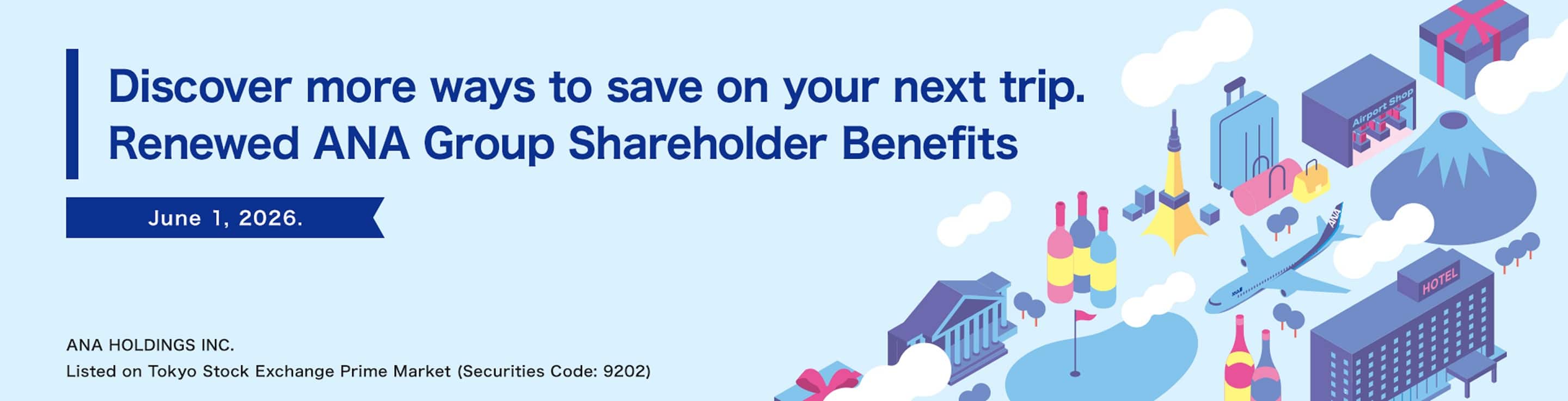 Discover more ways to save on your next trip. Renewed ANA Group Shareholder Benefits June 1, 2026. ANA HOLDINGS INC. Listed on Tokyo Stock Exchange Prime Market (Securities Code: 9202)