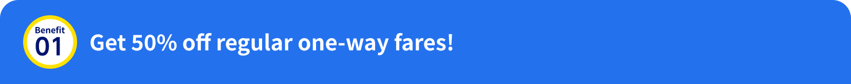 Benefit 01: Get 50% off regular one-way fares!