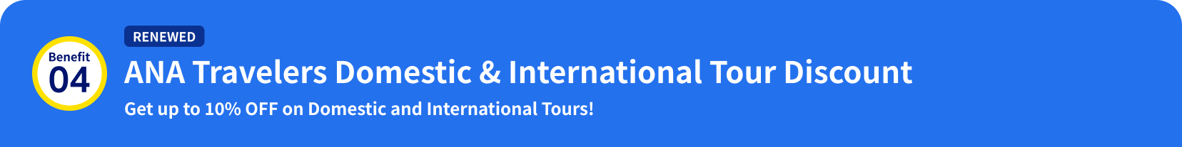Benefit 04: [RENEWED] ANA Travelers Domestic & International Tour Discount Get up to 10% OFF on Domestic and International Tours!